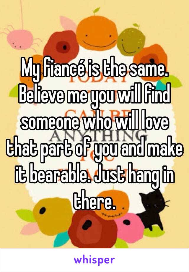 My fiancé is the same. Believe me you will find someone who will love that part of you and make it bearable. Just hang in there. 