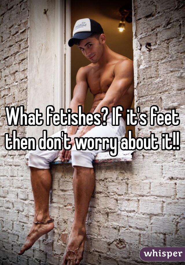 What fetishes? If it's feet then don't worry about it!! 