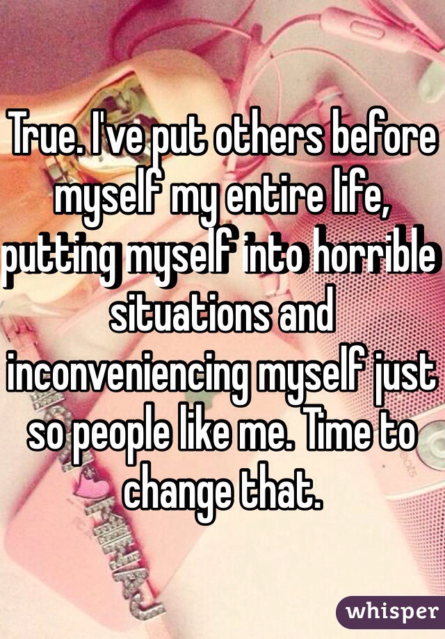 True. I've put others before myself my entire life, putting myself into horrible situations and inconveniencing myself just so people like me. Time to change that.