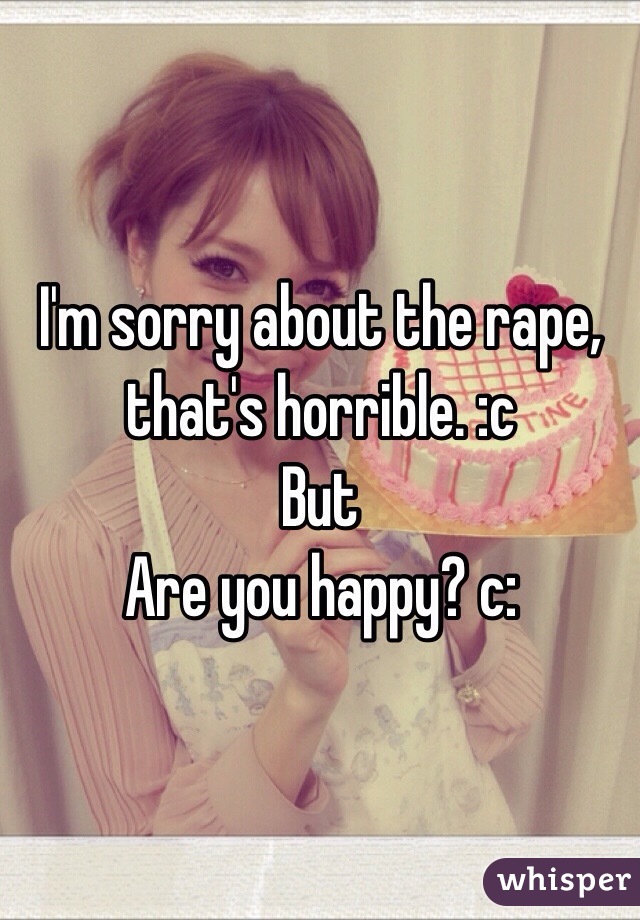 I'm sorry about the rape, that's horrible. :c
But 
Are you happy? c: 