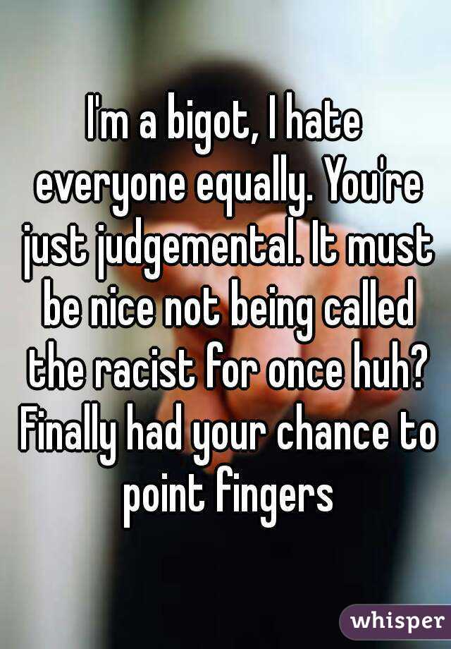 I'm a bigot, I hate everyone equally. You're just judgemental. It must be nice not being called the racist for once huh? Finally had your chance to point fingers