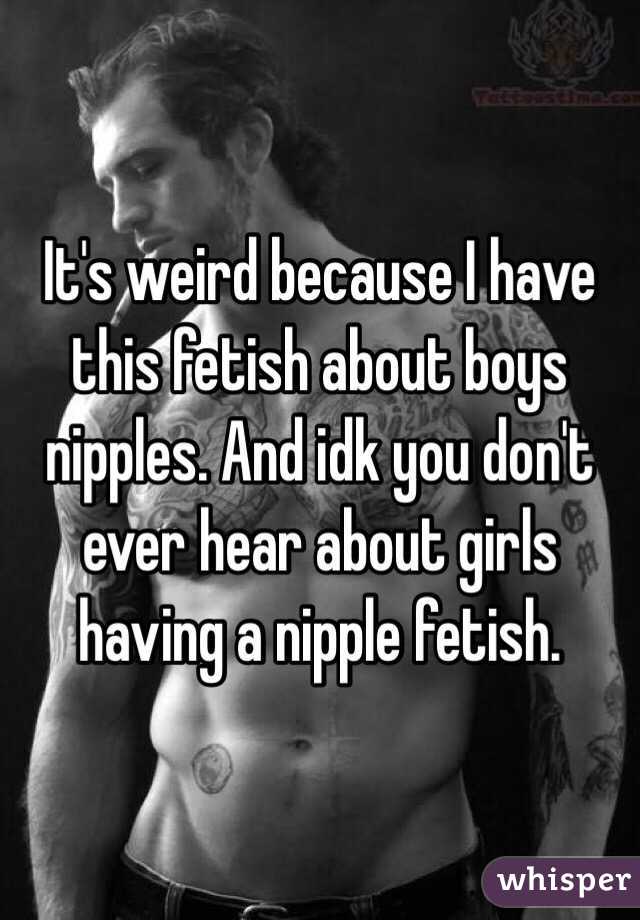 It's weird because I have this fetish about boys nipples. And idk you don't ever hear about girls having a nipple fetish. 