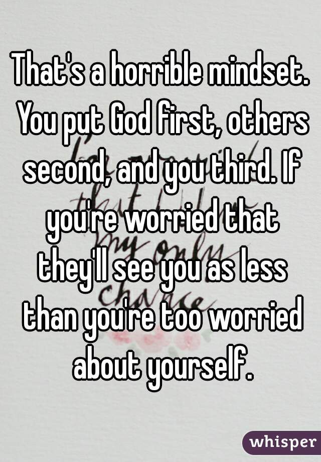 That's a horrible mindset. You put God first, others second, and you third. If you're worried that they'll see you as less than you're too worried about yourself.