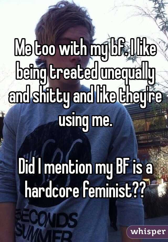 Me too with my bf. I like being treated unequally and shitty and like they're using me.

Did I mention my BF is a hardcore feminist?? 