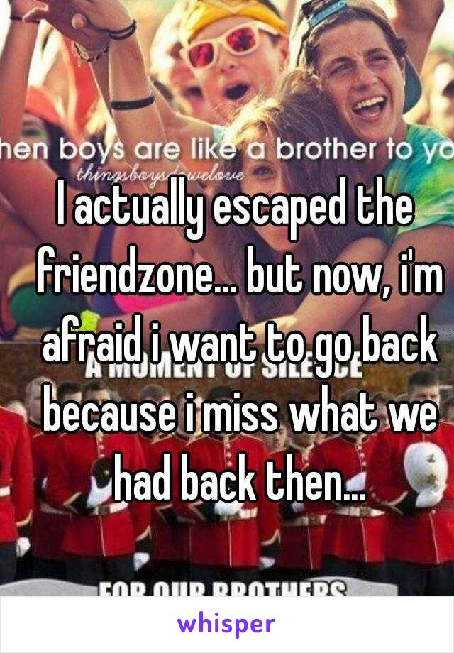 I actually escaped the friendzone... but now, i'm afraid i want to go back because i miss what we had back then...