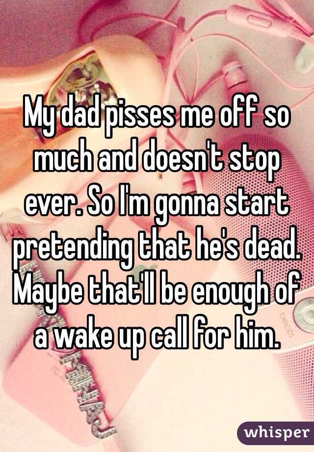 My dad pisses me off so much and doesn't stop ever. So I'm gonna start pretending that he's dead. Maybe that'll be enough of a wake up call for him.