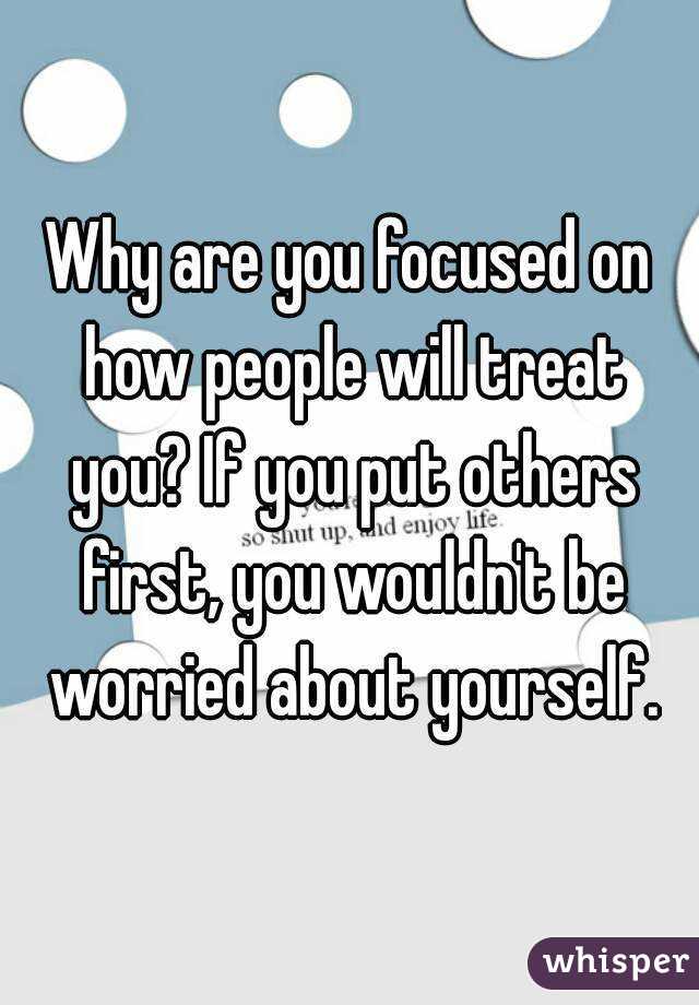 Why are you focused on how people will treat you? If you put others first, you wouldn't be worried about yourself.