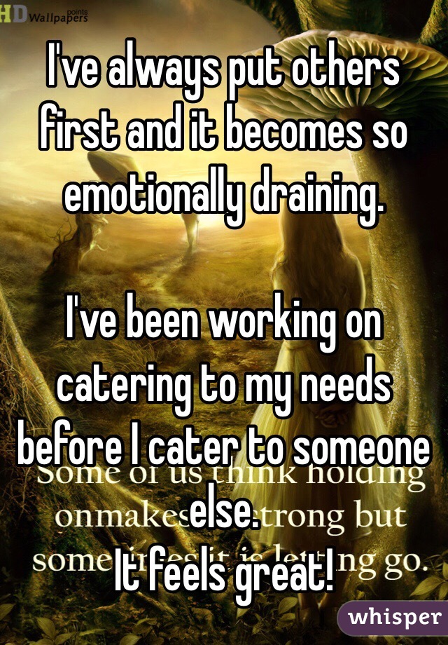 I've always put others first and it becomes so emotionally draining.

I've been working on catering to my needs before I cater to someone else. 
It feels great!