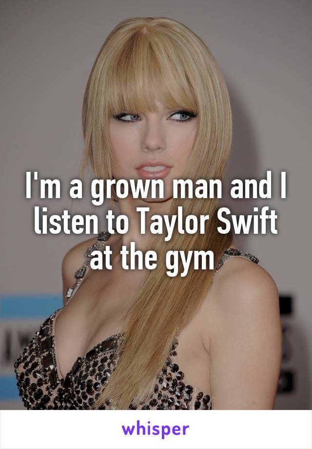 I'm a grown man and I listen to Taylor Swift at the gym 