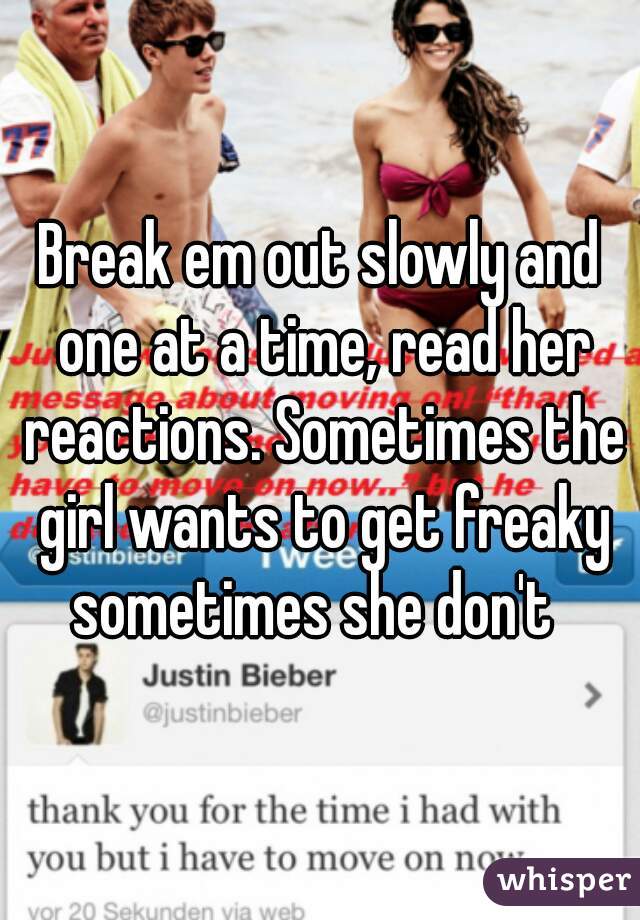 Break em out slowly and one at a time, read her reactions. Sometimes the girl wants to get freaky sometimes she don't  