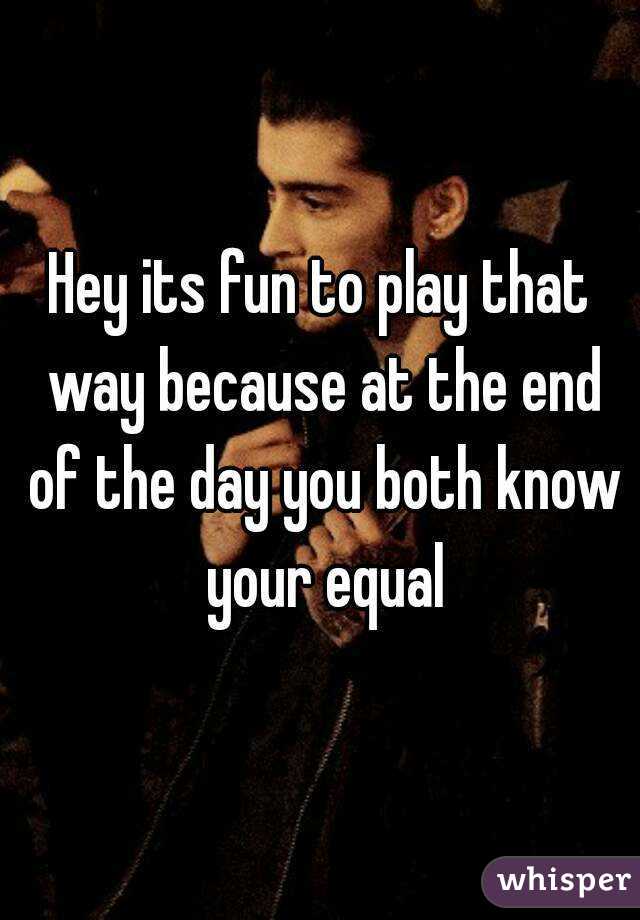 Hey its fun to play that way because at the end of the day you both know your equal