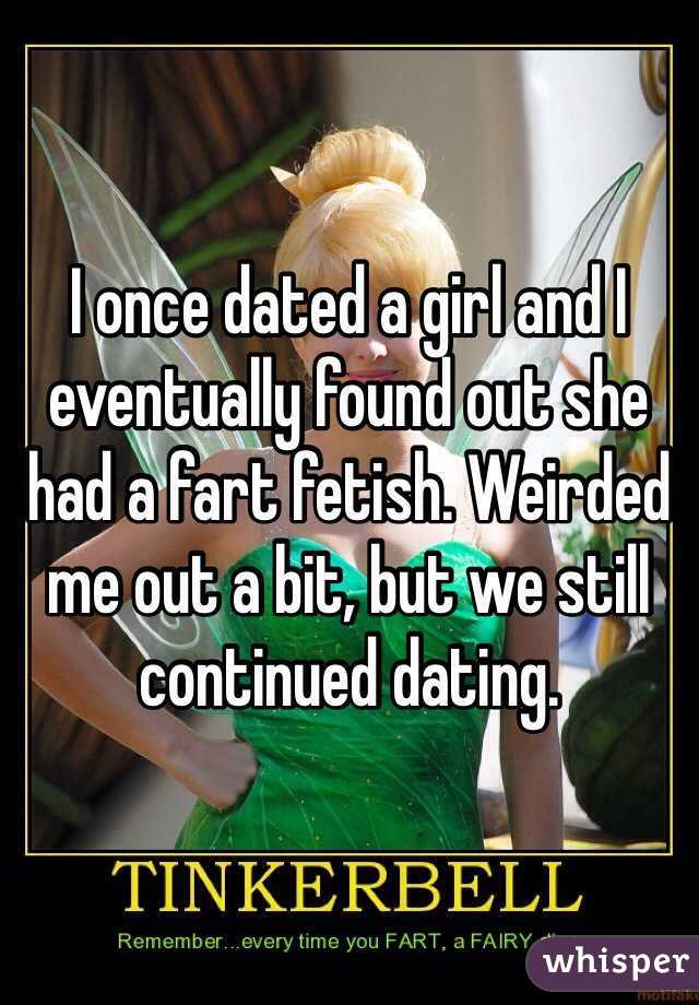 I once dated a girl and I eventually found out she had a fart fetish. Weirded me out a bit, but we still continued dating. 