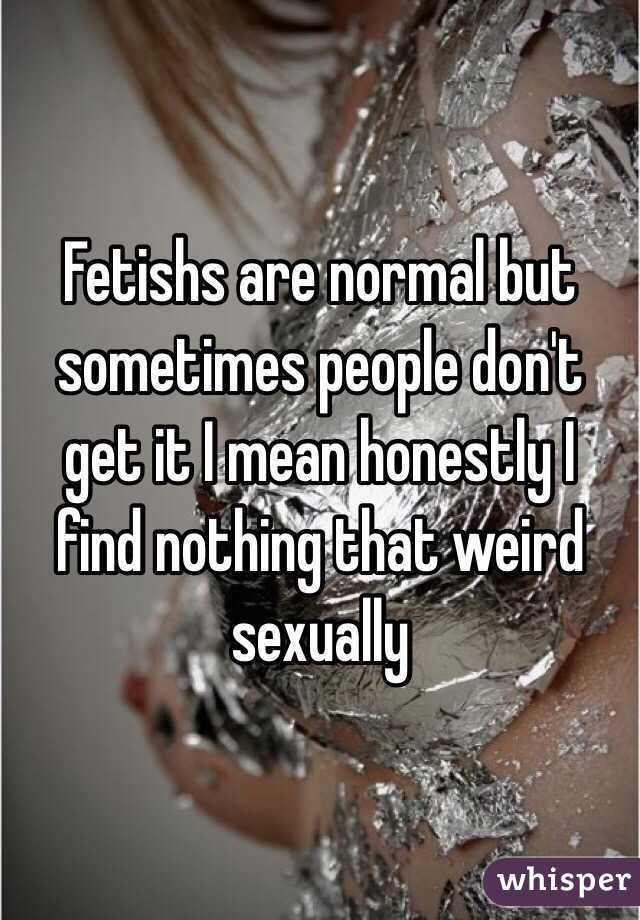 Fetishs are normal but sometimes people don't get it I mean honestly I find nothing that weird sexually 