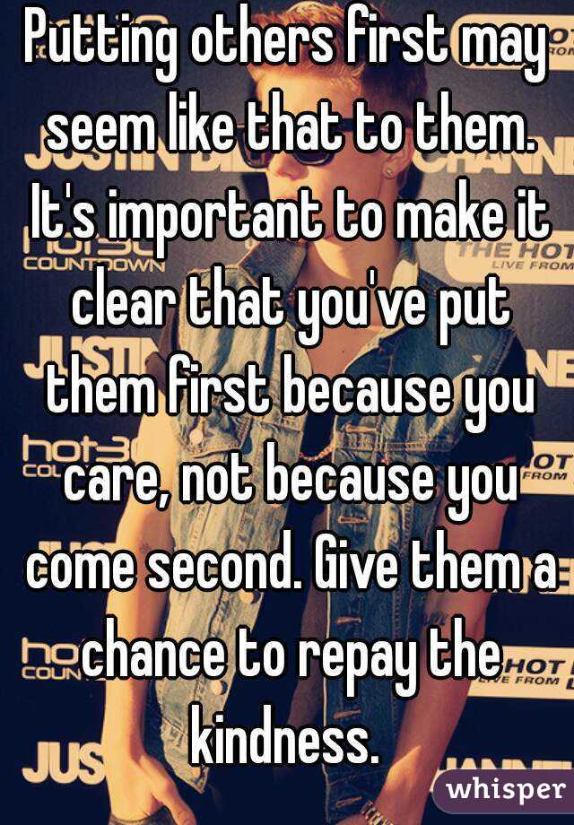 Putting others first may seem like that to them. It's important to make it clear that you've put them first because you care, not because you come second. Give them a chance to repay the kindness. 