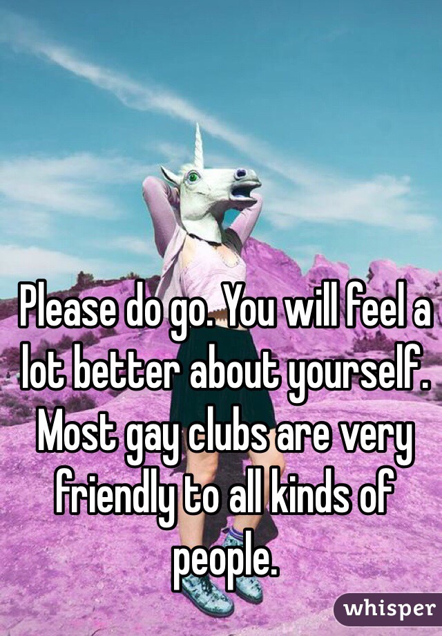 Please do go. You will feel a lot better about yourself. Most gay clubs are very friendly to all kinds of people.