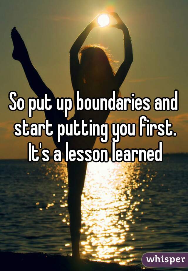 So put up boundaries and start putting you first. It's a lesson learned