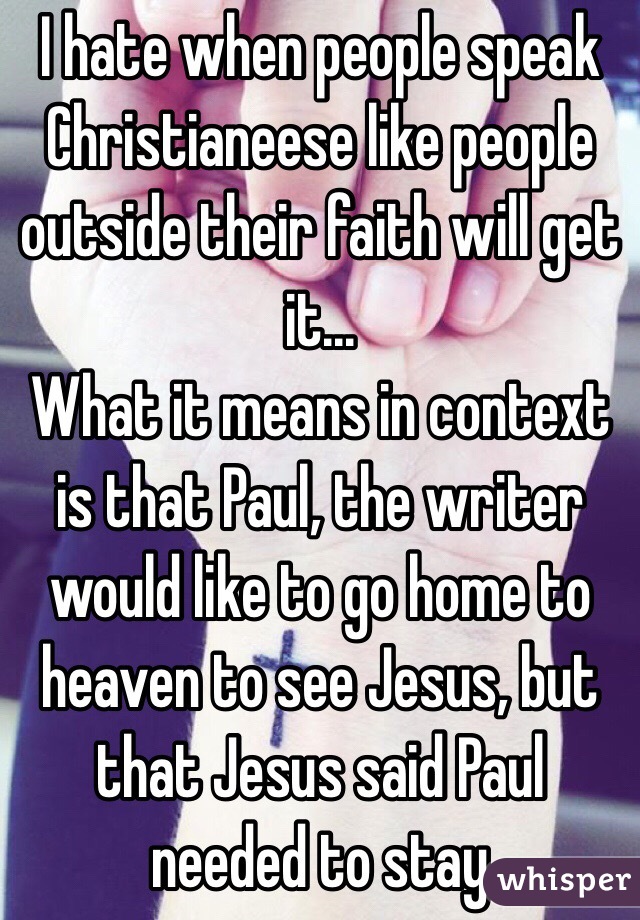 I hate when people speak Christianeese like people outside their faith will get it...
What it means in context is that Paul, the writer would like to go home to heaven to see Jesus, but that Jesus said Paul needed to stay 