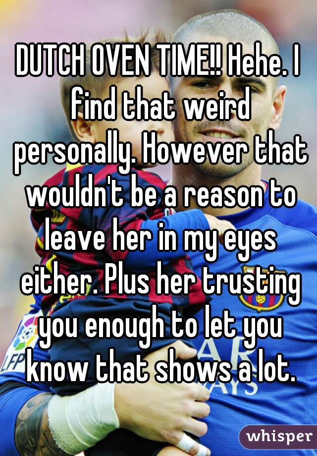 DUTCH OVEN TIME!! Hehe. I find that weird personally. However that wouldn't be a reason to leave her in my eyes either. Plus her trusting you enough to let you know that shows a lot.