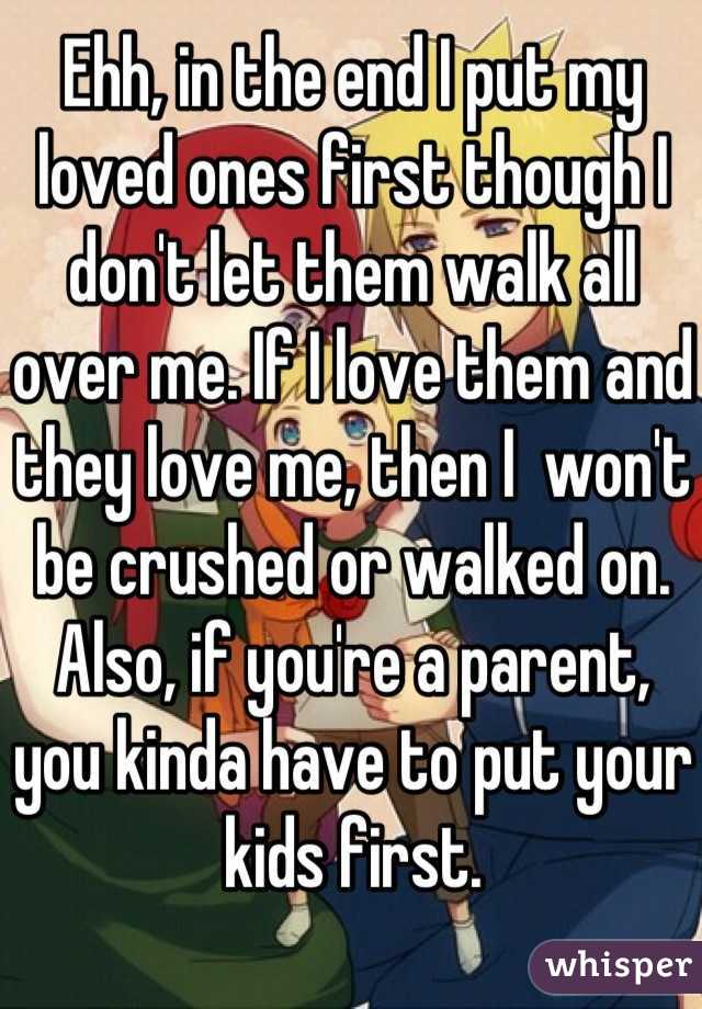 Ehh, in the end I put my loved ones first though I don't let them walk all over me. If I love them and they love me, then I  won't be crushed or walked on. Also, if you're a parent, you kinda have to put your kids first.