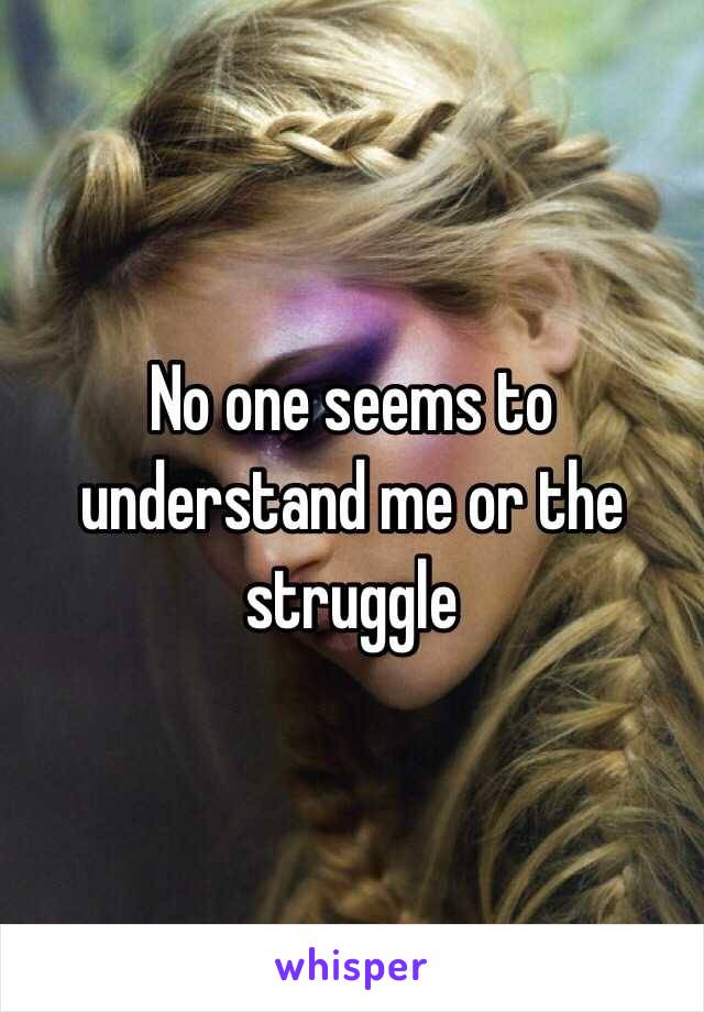 No one seems to understand me or the struggle 
