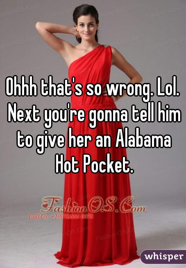 Ohhh that's so wrong. Lol. Next you're gonna tell him to give her an Alabama Hot Pocket.