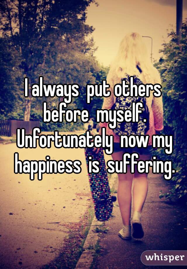 I always  put others before  myself. Unfortunately  now my happiness  is  suffering.