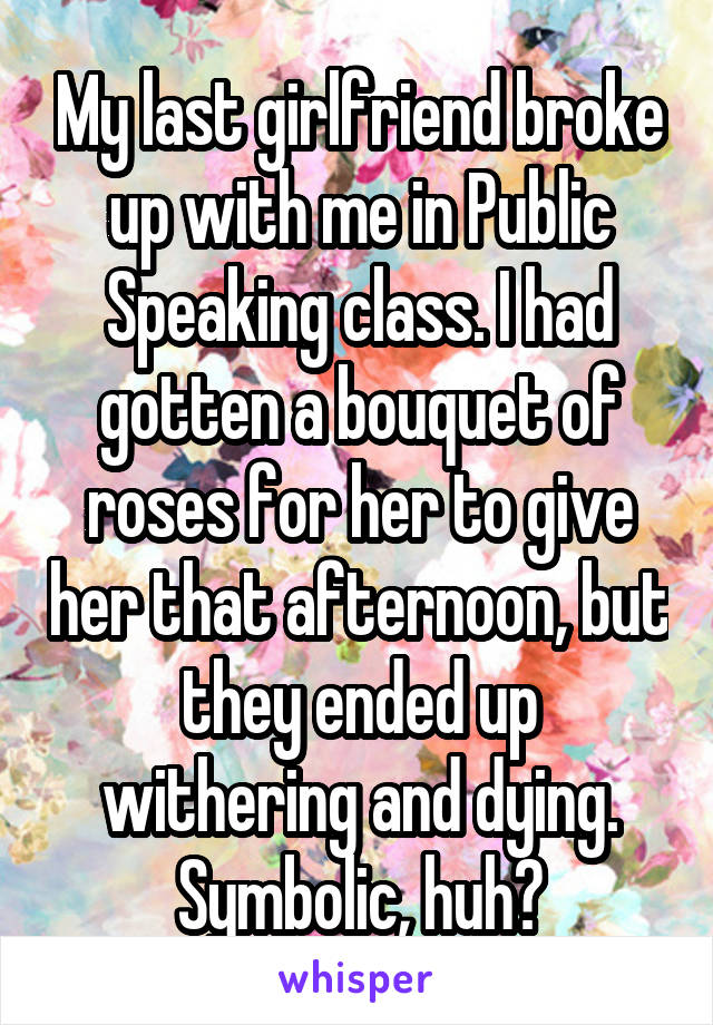 My last girlfriend broke up with me in Public Speaking class. I had gotten a bouquet of roses for her to give her that afternoon, but they ended up withering and dying. Symbolic, huh?