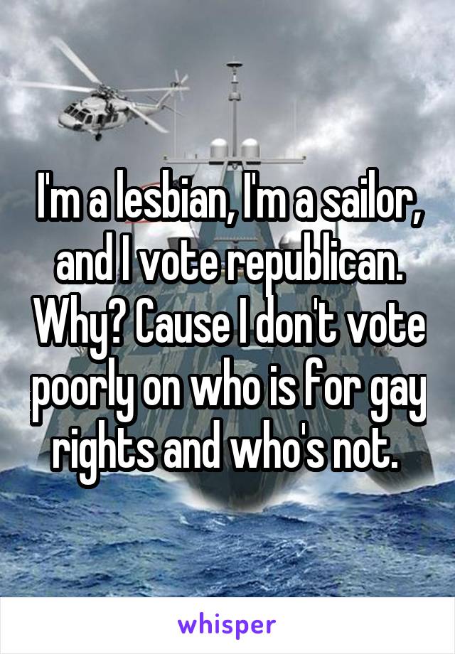 I'm a lesbian, I'm a sailor, and I vote republican. Why? Cause I don't vote poorly on who is for gay rights and who's not. 