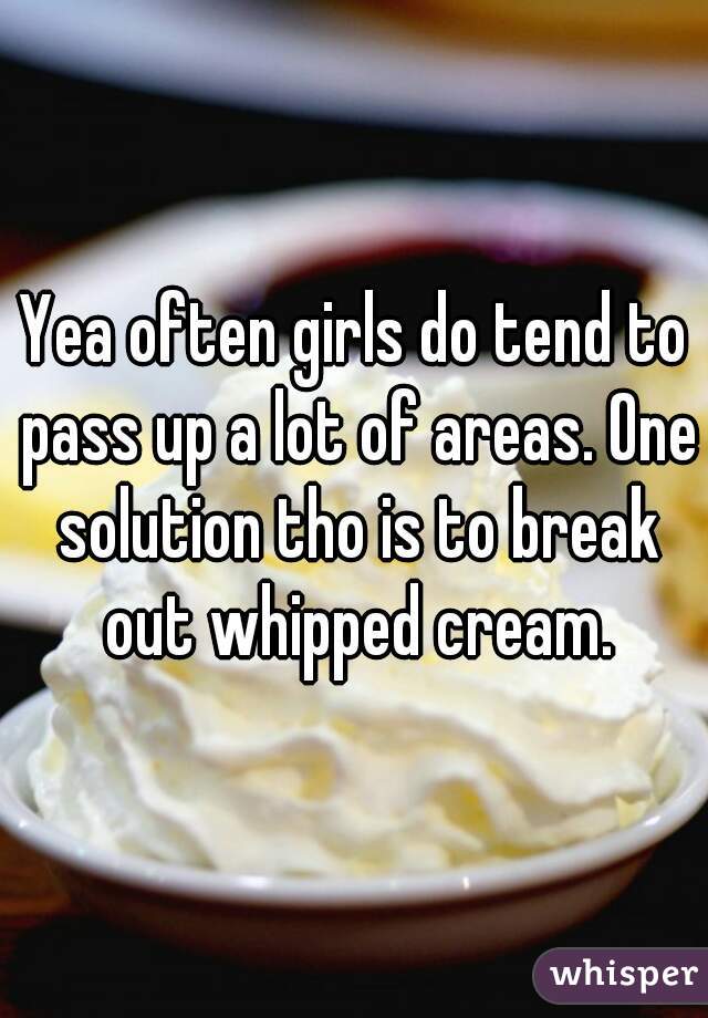 Yea often girls do tend to pass up a lot of areas. One solution tho is to break out whipped cream.