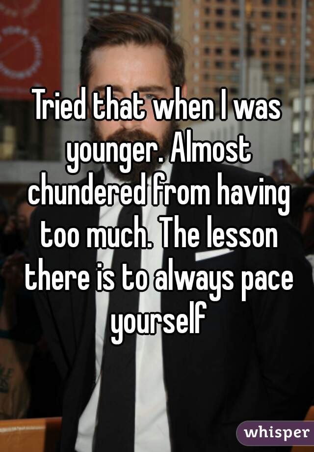 Tried that when I was younger. Almost chundered from having too much. The lesson there is to always pace yourself