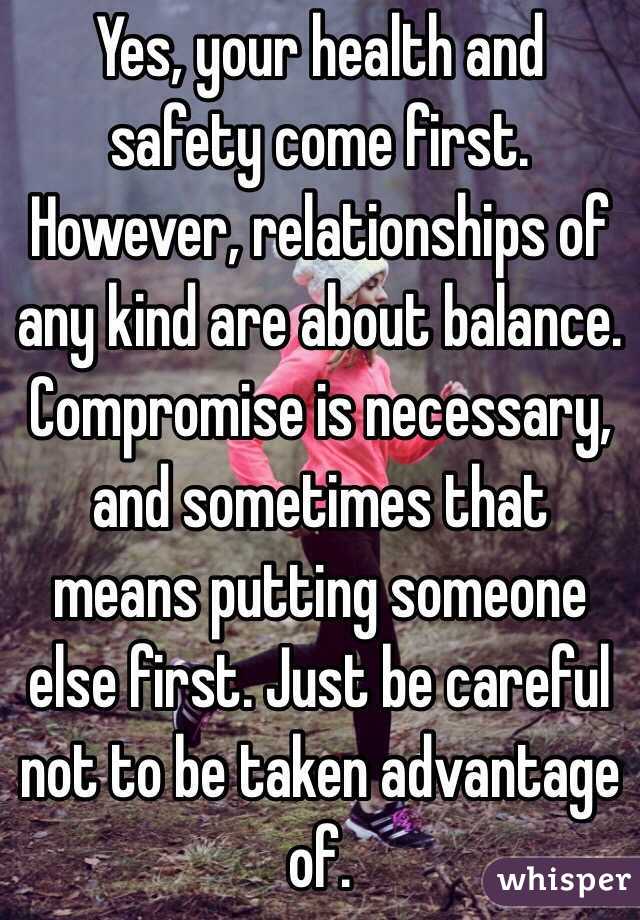 Yes, your health and safety come first. However, relationships of any kind are about balance. Compromise is necessary, and sometimes that means putting someone else first. Just be careful not to be taken advantage of. 