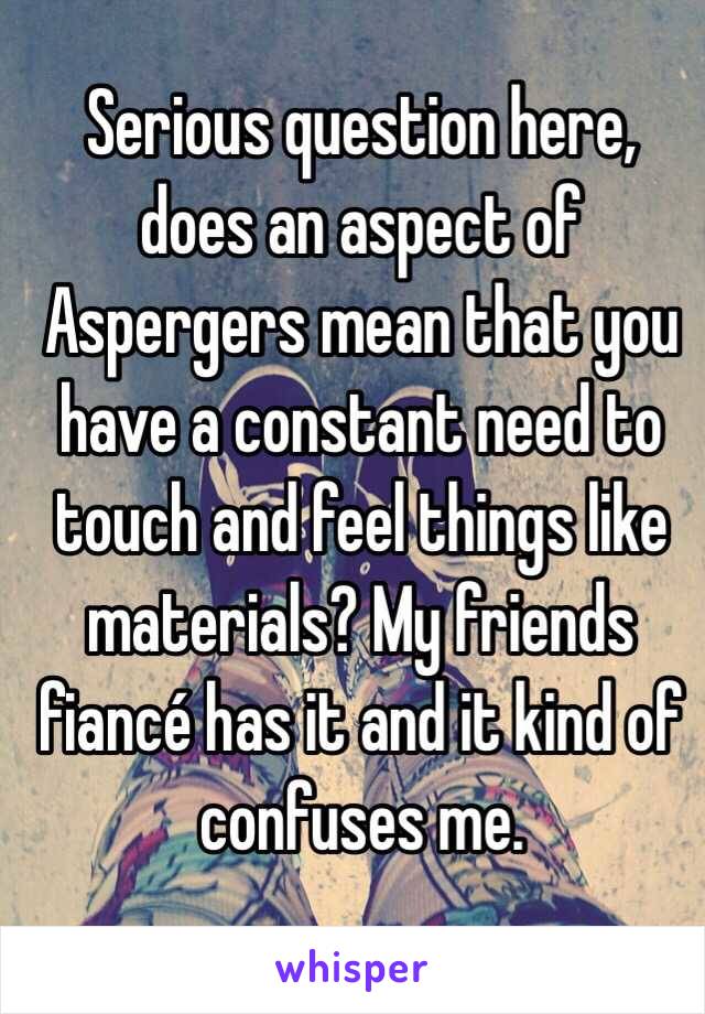 Serious question here, does an aspect of Aspergers mean that you have a constant need to touch and feel things like materials? My friends fiancé has it and it kind of confuses me.
