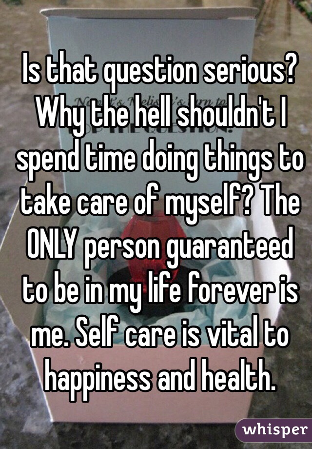 Is that question serious? Why the hell shouldn't I spend time doing things to take care of myself? The ONLY person guaranteed to be in my life forever is me. Self care is vital to happiness and health. 