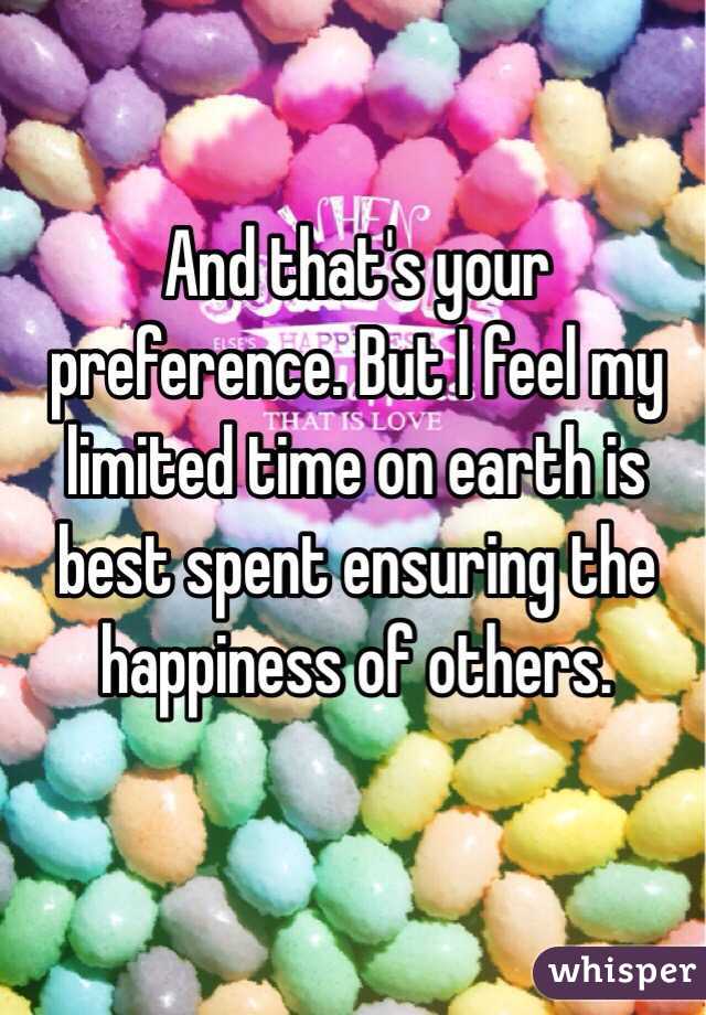 And that's your preference. But I feel my limited time on earth is best spent ensuring the happiness of others. 