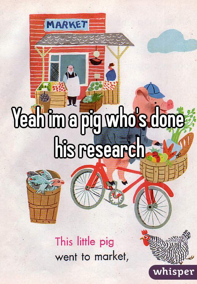 Yeah im a pig who's done his research