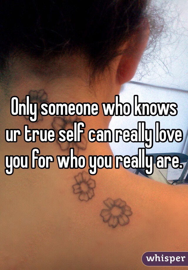 Only someone who knows ur true self can really love you for who you really are. 