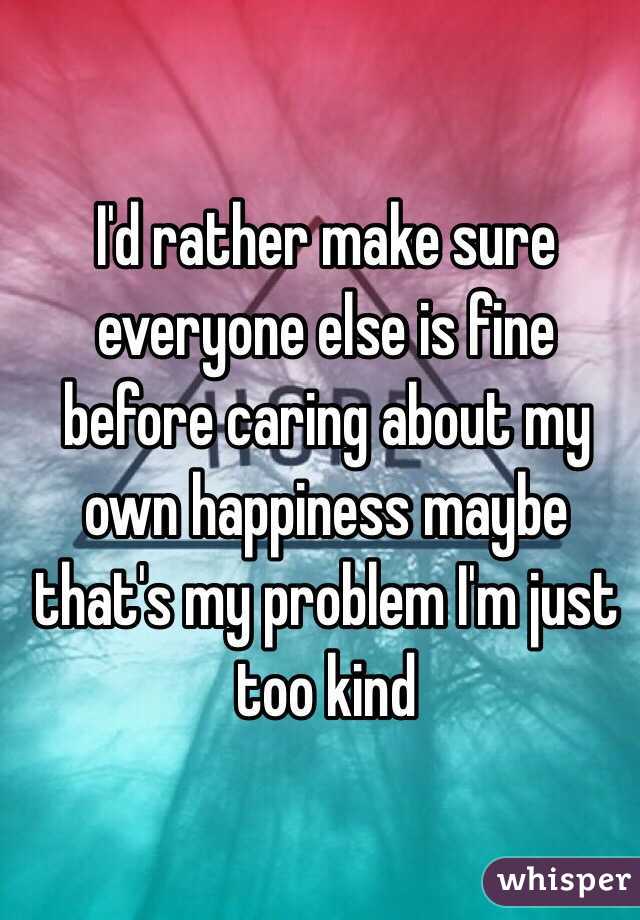 I'd rather make sure everyone else is fine before caring about my own happiness maybe that's my problem I'm just too kind