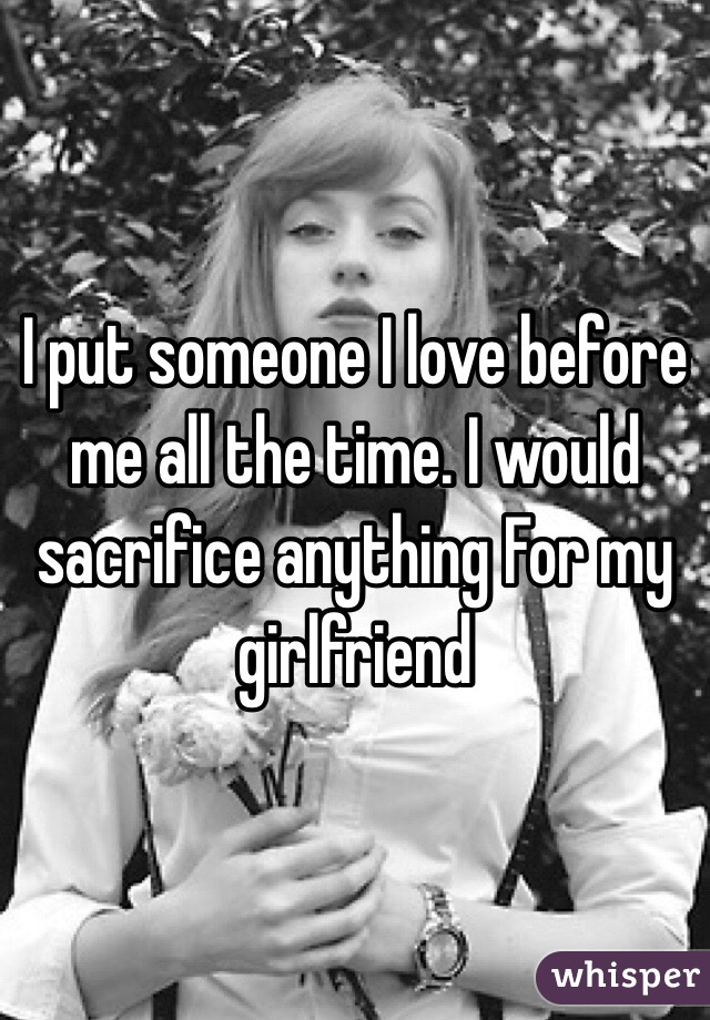 I put someone I love before me all the time. I would sacrifice anything For my girlfriend 