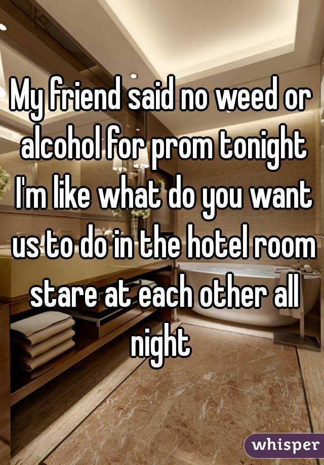 My friend said no weed or alcohol for prom tonight I'm like what do you want us to do in the hotel room stare at each other all night 