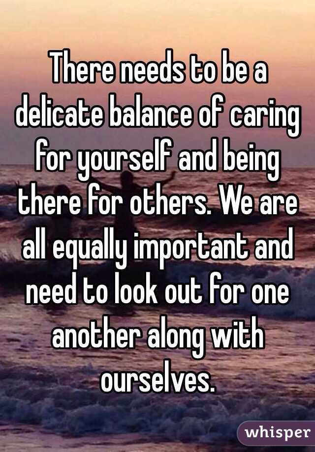 There needs to be a delicate balance of caring for yourself and being there for others. We are all equally important and need to look out for one another along with ourselves.