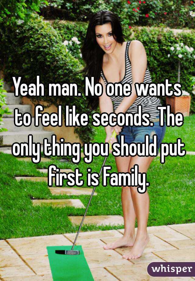 Yeah man. No one wants to feel like seconds. The only thing you should put first is Family.