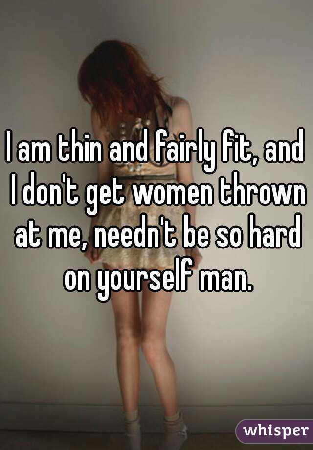 I am thin and fairly fit, and I don't get women thrown at me, needn't be so hard on yourself man.