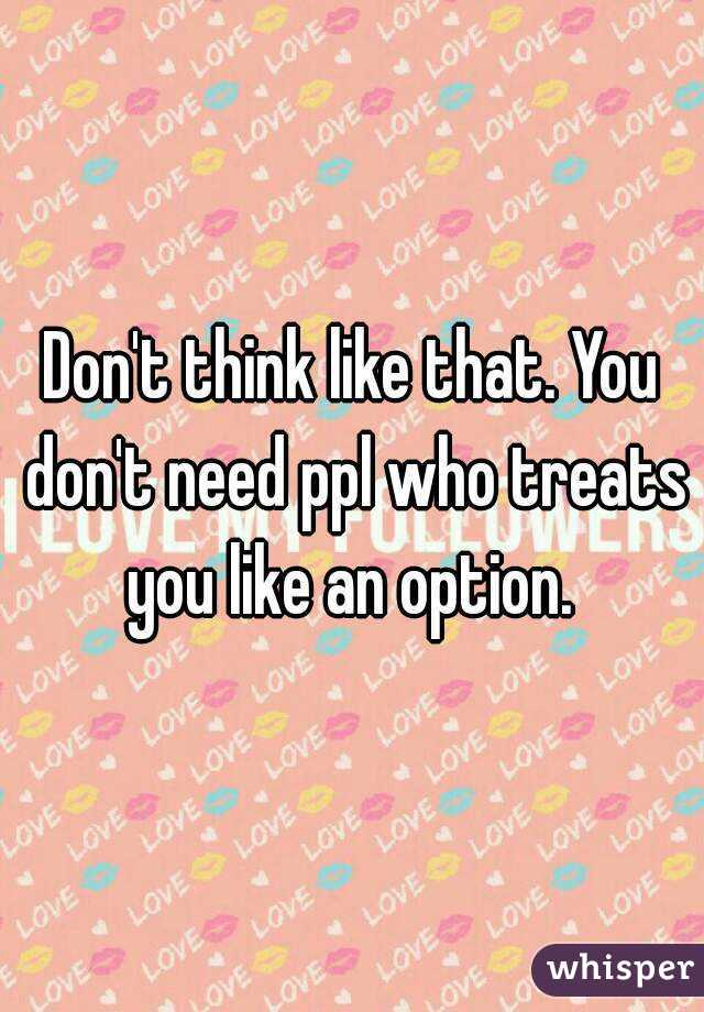 Don't think like that. You don't need ppl who treats you like an option. 