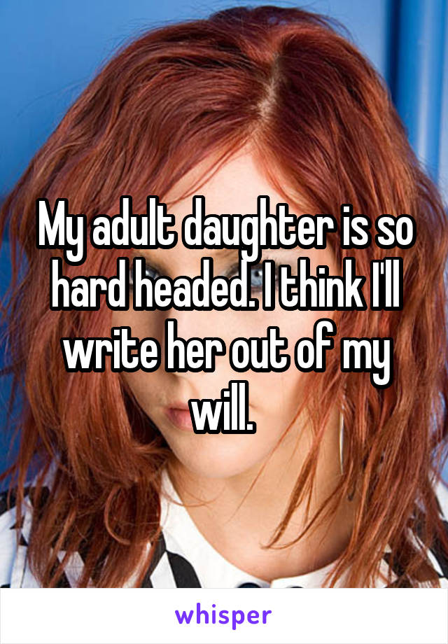 My adult daughter is so hard headed. I think I'll write her out of my will. 