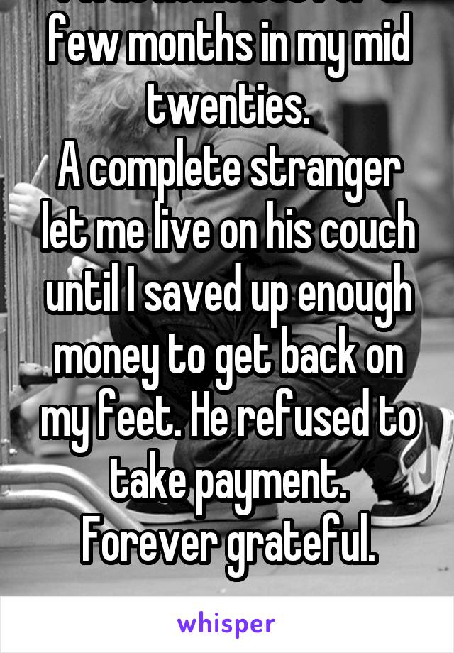 I was homeless for a few months in my mid twenties.
A complete stranger let me live on his couch until I saved up enough money to get back on my feet. He refused to take payment.
Forever grateful.


