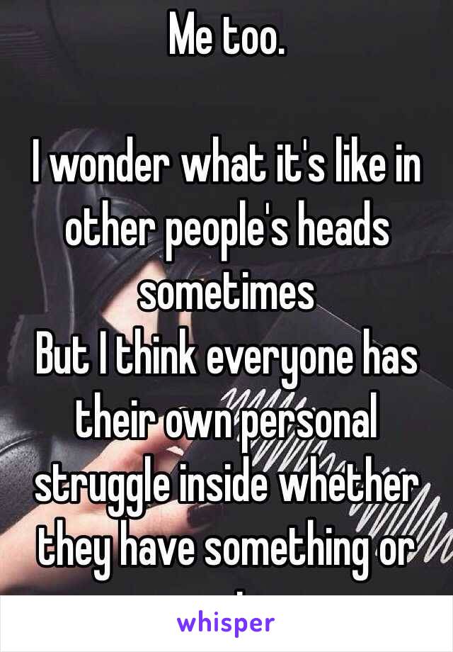 Me too.

I wonder what it's like in other people's heads sometimes
But I think everyone has their own personal struggle inside whether they have something or not