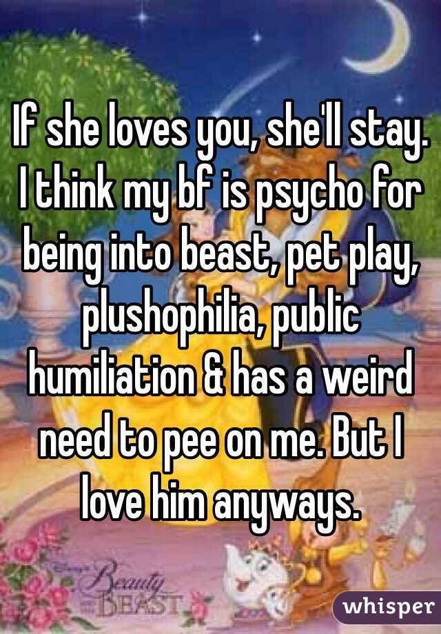 If she loves you, she'll stay. 
I think my bf is psycho for being into beast, pet play, plushophilia, public humiliation & has a weird need to pee on me. But I love him anyways. 