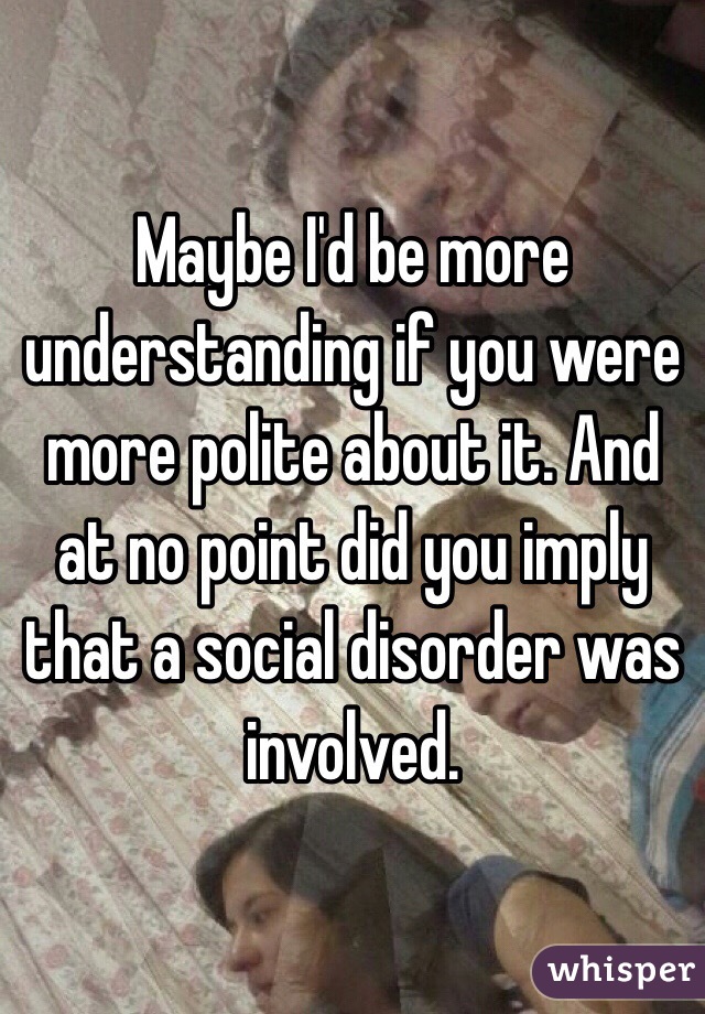 Maybe I'd be more understanding if you were more polite about it. And at no point did you imply that a social disorder was involved. 