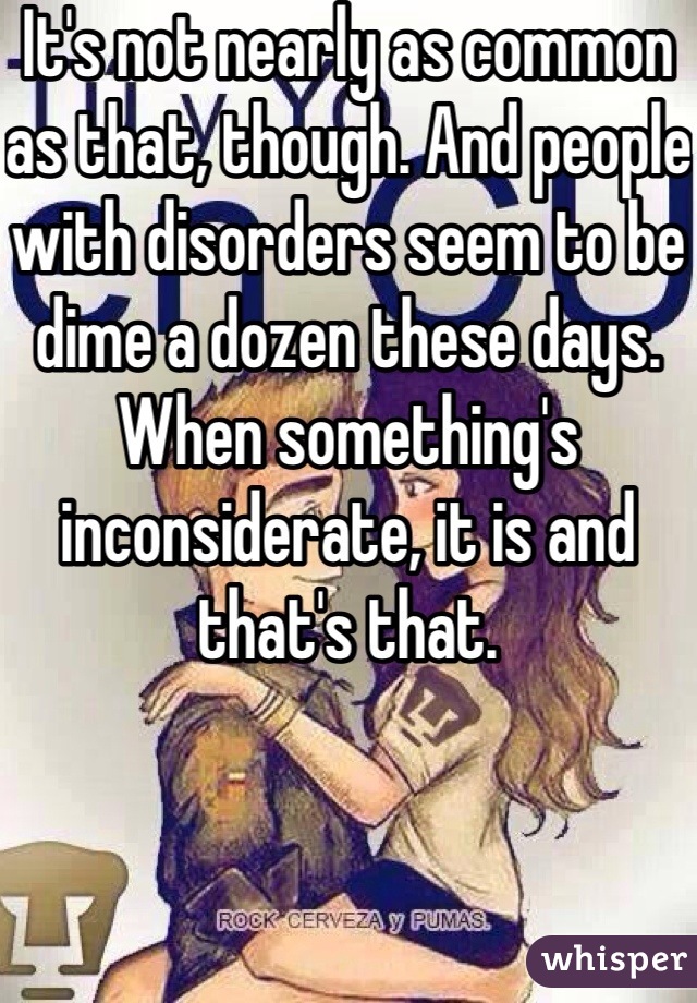 It's not nearly as common as that, though. And people with disorders seem to be dime a dozen these days. When something's inconsiderate, it is and that's that. 