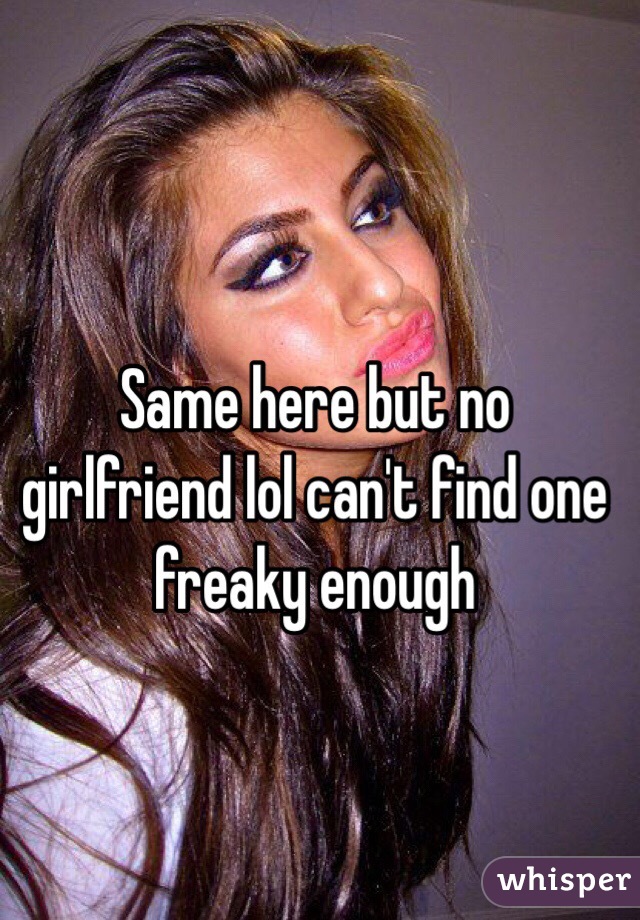 Same here but no girlfriend lol can't find one freaky enough 